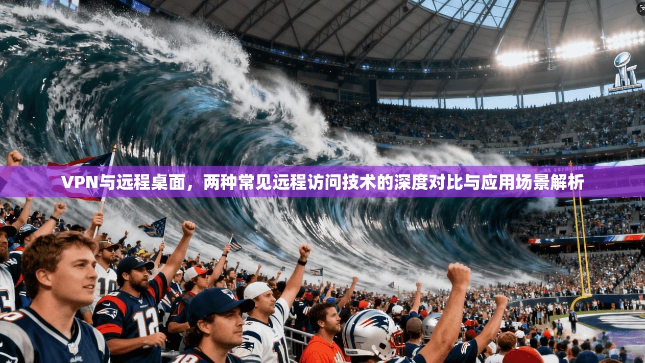 VPN与远程桌面，两种常见远程访问技术的深度对比与应用场景解析