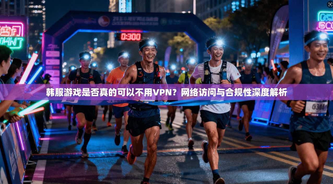 韩服游戏是否真的可以不用VPN？网络访问与合规性深度解析