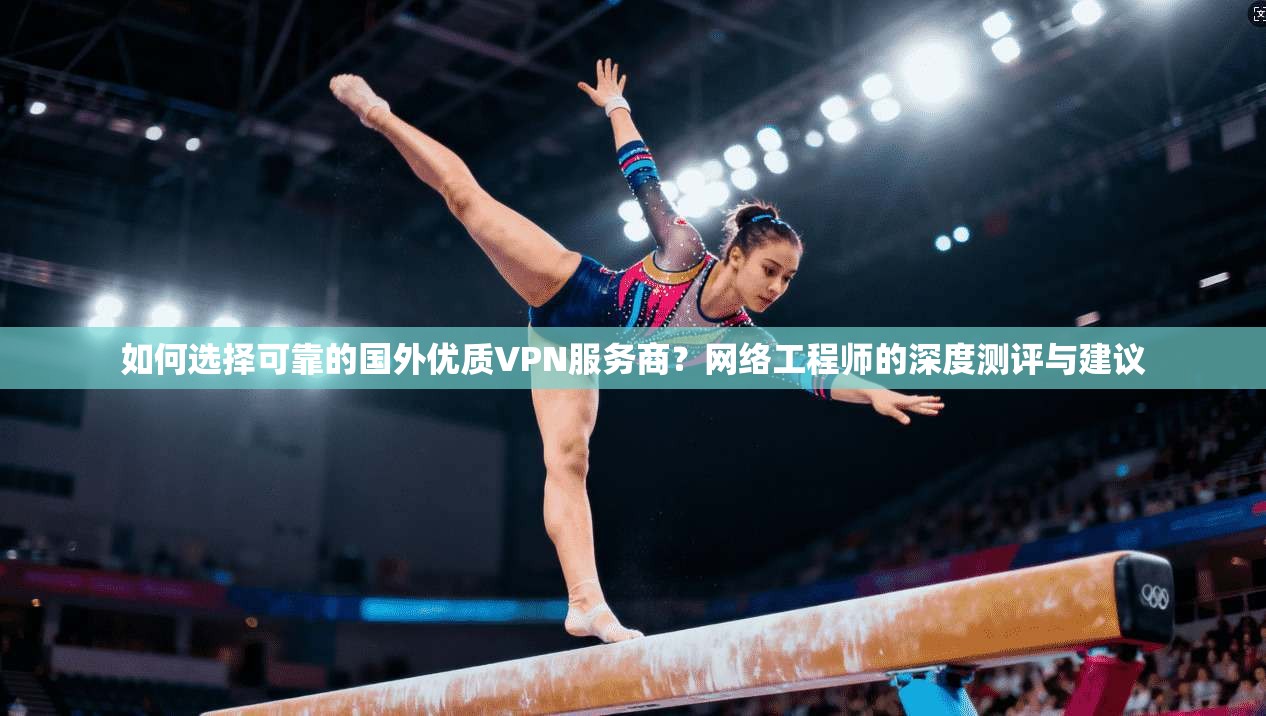 如何选择可靠的国外优质VPN服务商？网络工程师的深度测评与建议