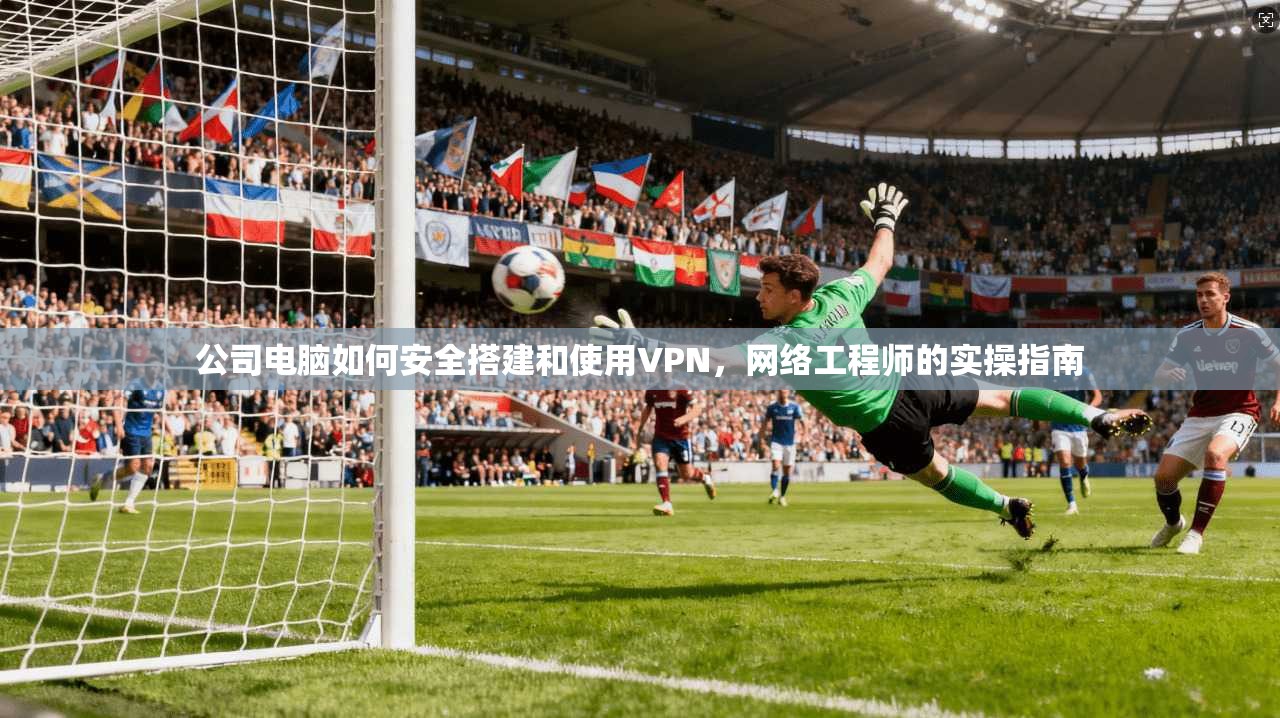 公司电脑如何安全搭建和使用VPN，网络工程师的实操指南