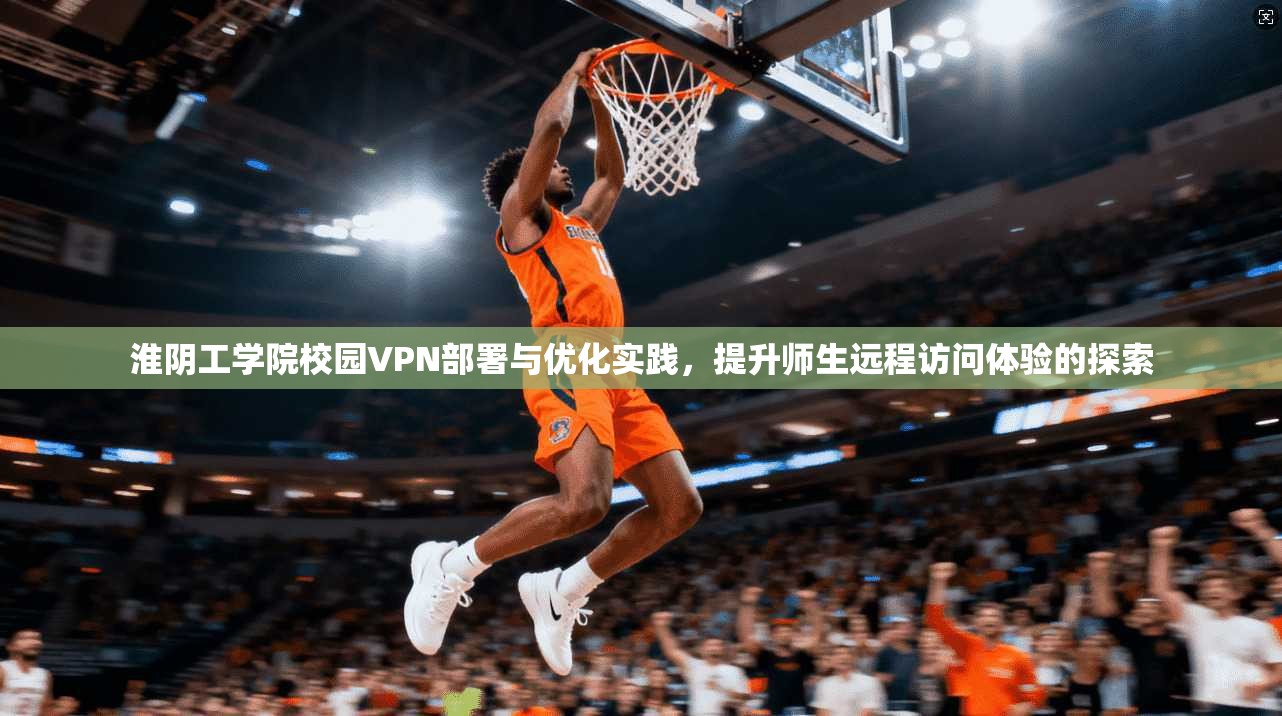 淮阴工学院校园VPN部署与优化实践，提升师生远程访问体验的探索