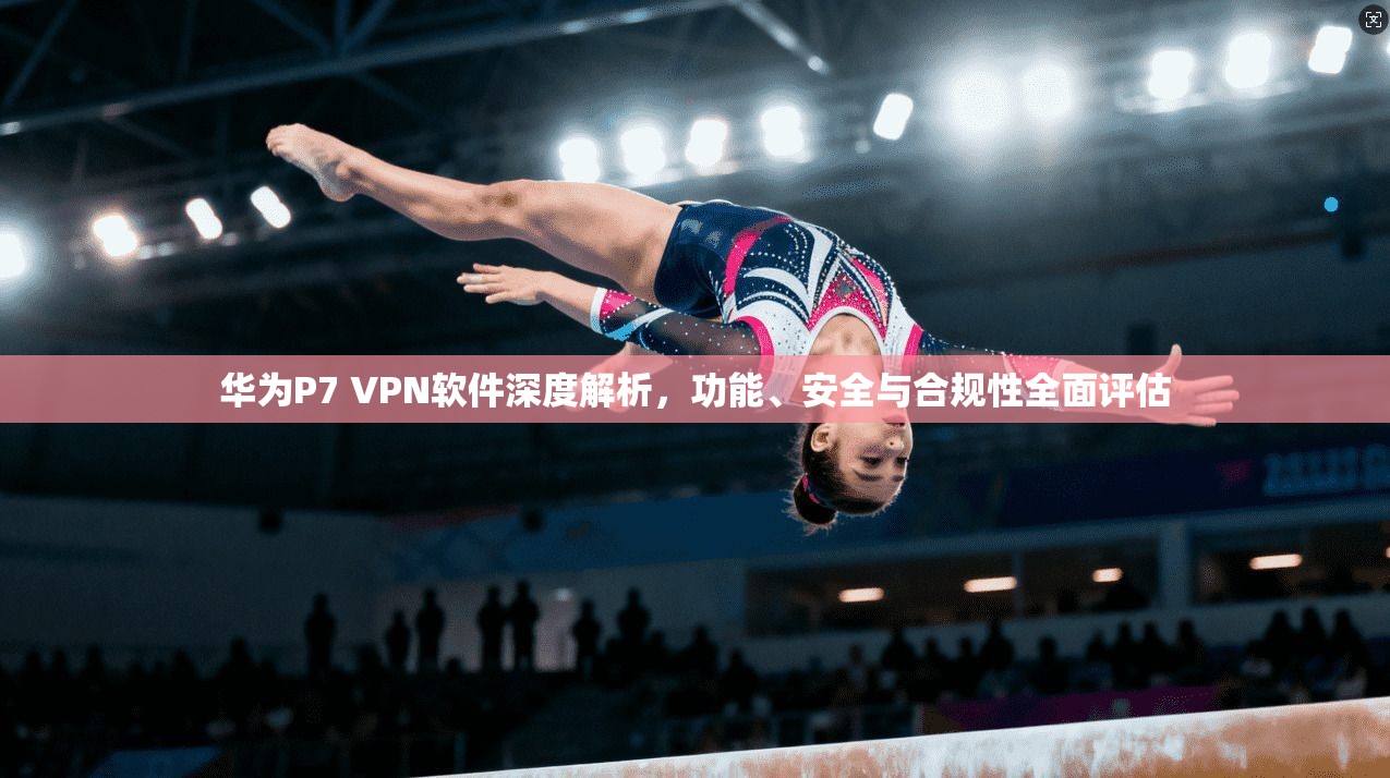 华为P7 VPN软件深度解析，功能、安全与合规性全面评估