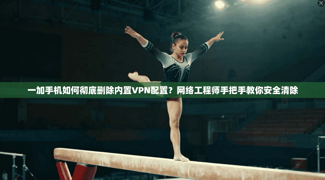 一加手机如何彻底删除内置VPN配置？网络工程师手把手教你安全清除