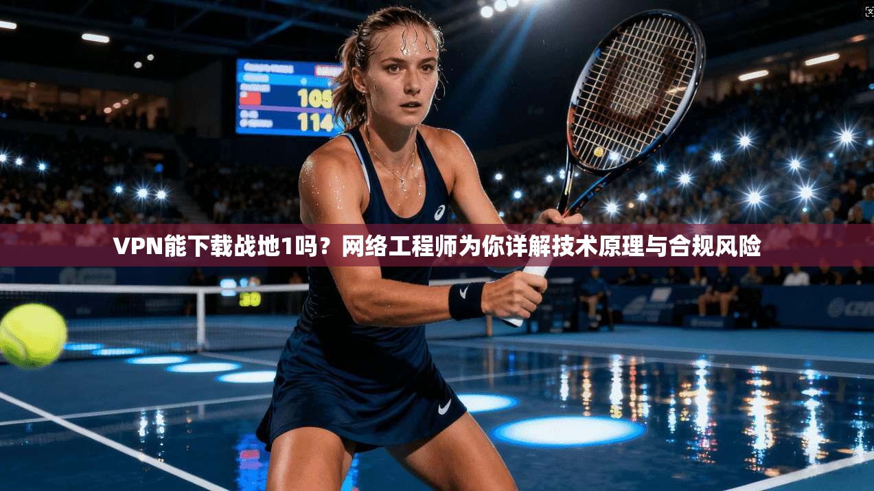 VPN能下载战地1吗？网络工程师为你详解技术原理与合规风险