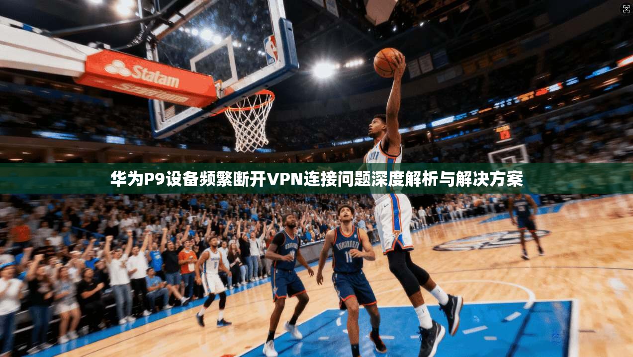 华为P9设备频繁断开VPN连接问题深度解析与解决方案