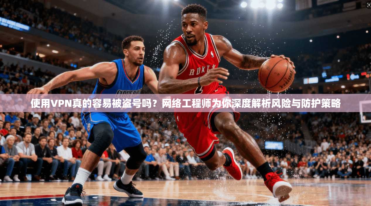 使用VPN真的容易被盗号吗？网络工程师为你深度解析风险与防护策略