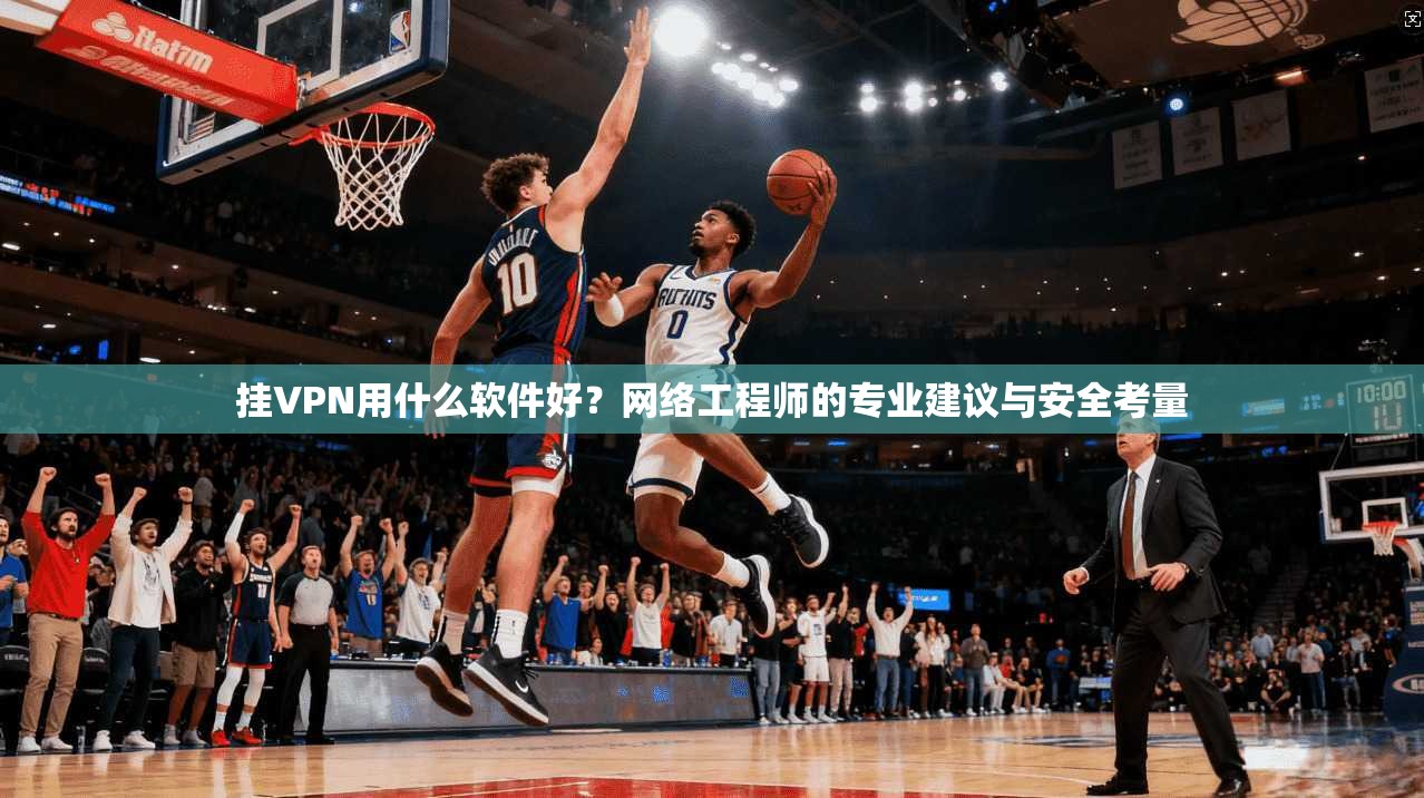 挂VPN用什么软件好？网络工程师的专业建议与安全考量
