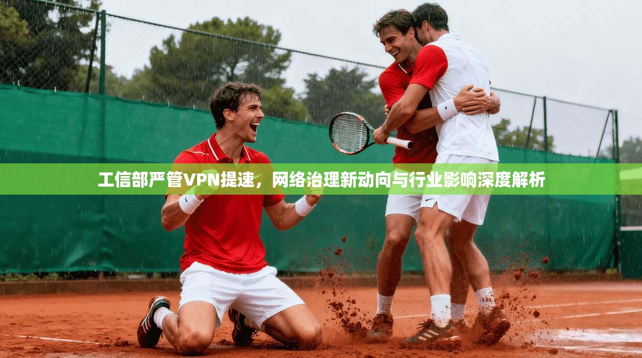 工信部严管VPN提速，网络治理新动向与行业影响深度解析