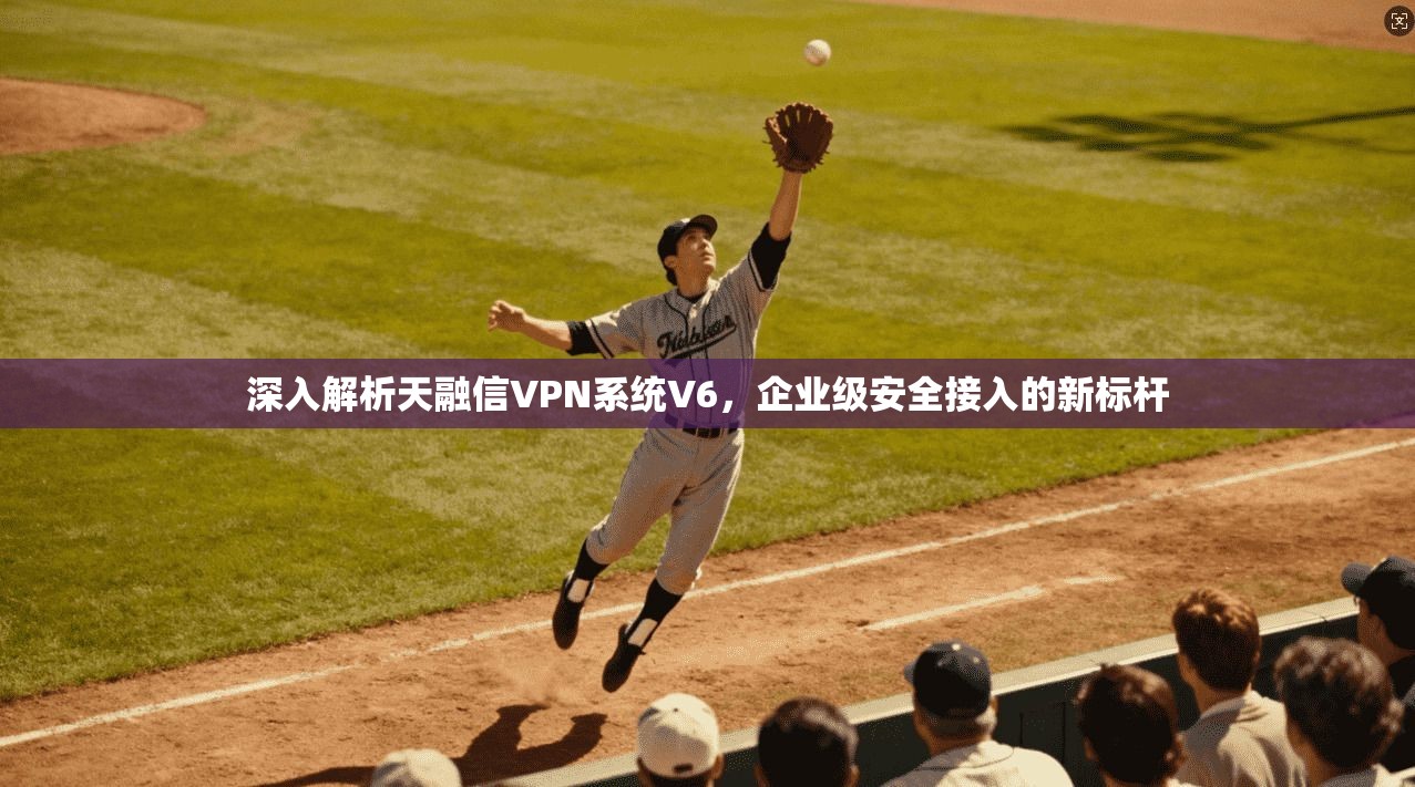 深入解析天融信VPN系统V6，企业级安全接入的新标杆