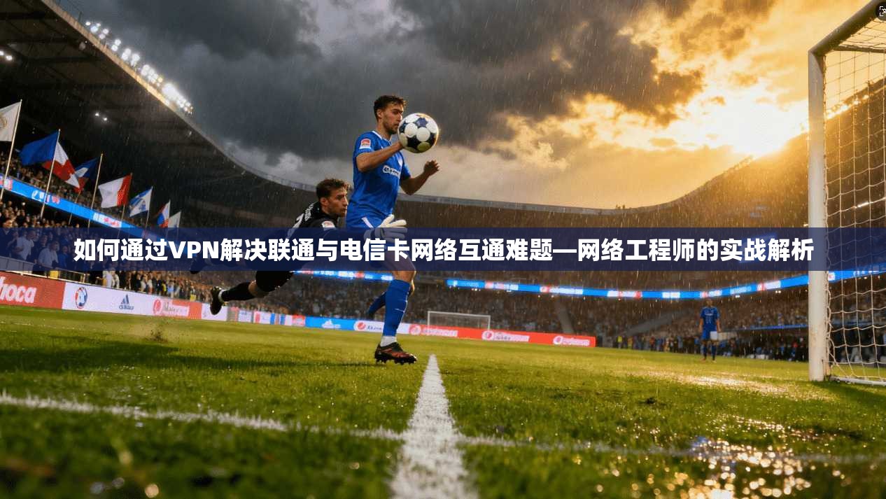 如何通过VPN解决联通与电信卡网络互通难题—网络工程师的实战解析