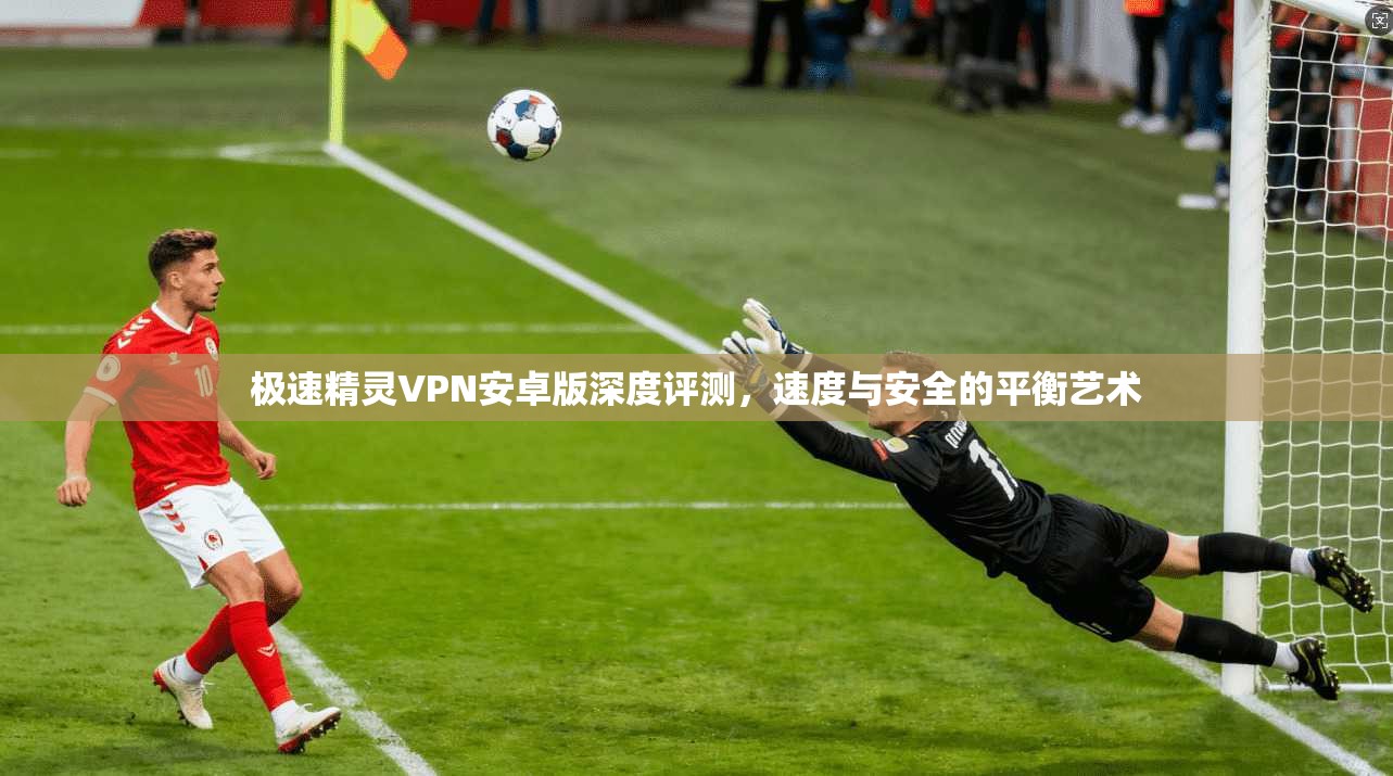 极速精灵VPN安卓版深度评测，速度与安全的平衡艺术