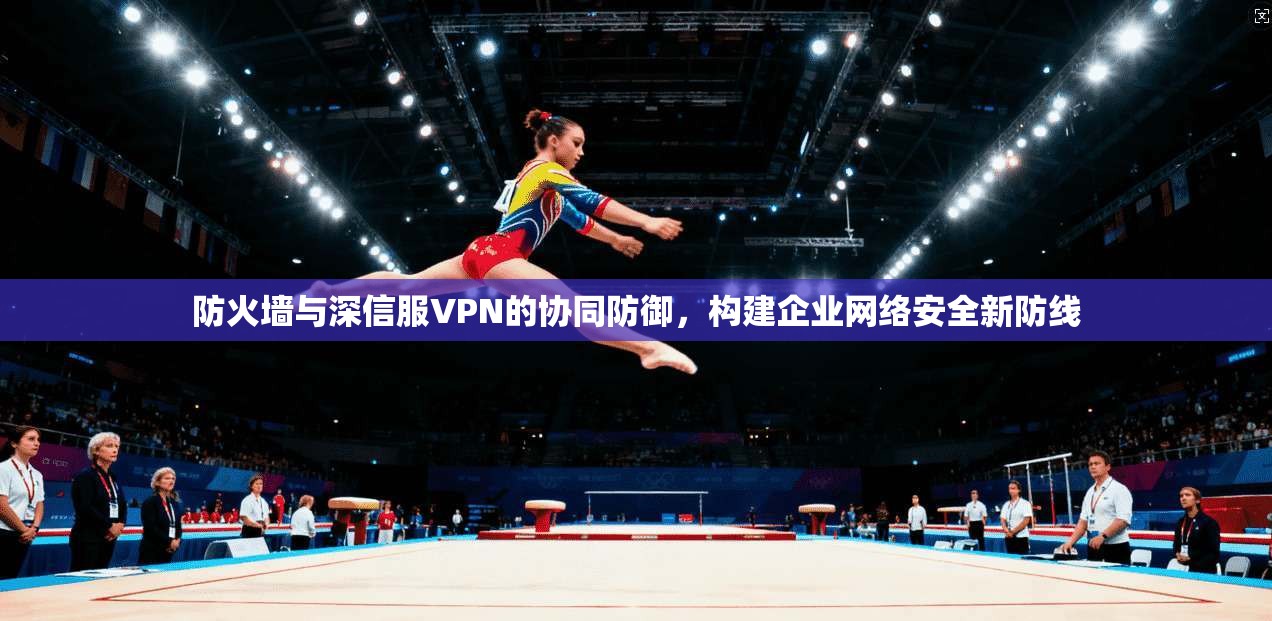 防火墙与深信服VPN的协同防御，构建企业网络安全新防线