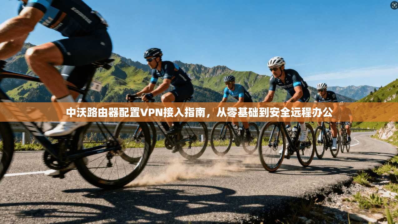 中沃路由器配置VPN接入指南，从零基础到安全远程办公