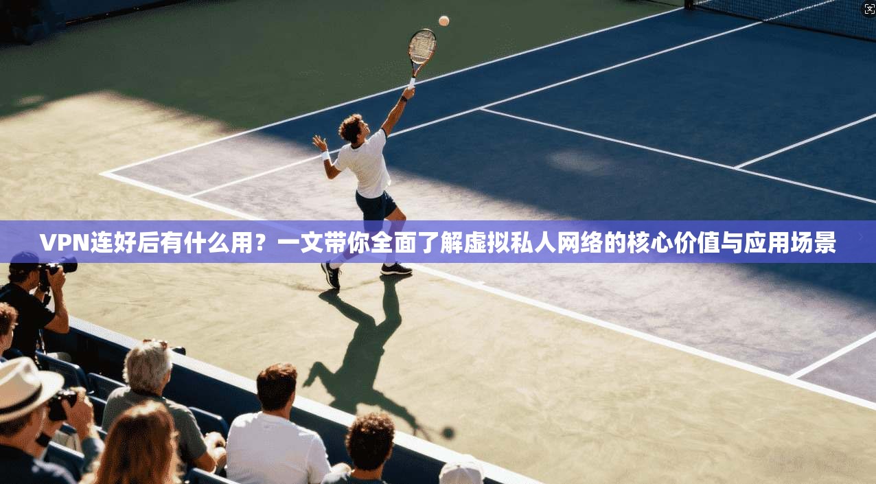 VPN连好后有什么用？一文带你全面了解虚拟私人网络的核心价值与应用场景