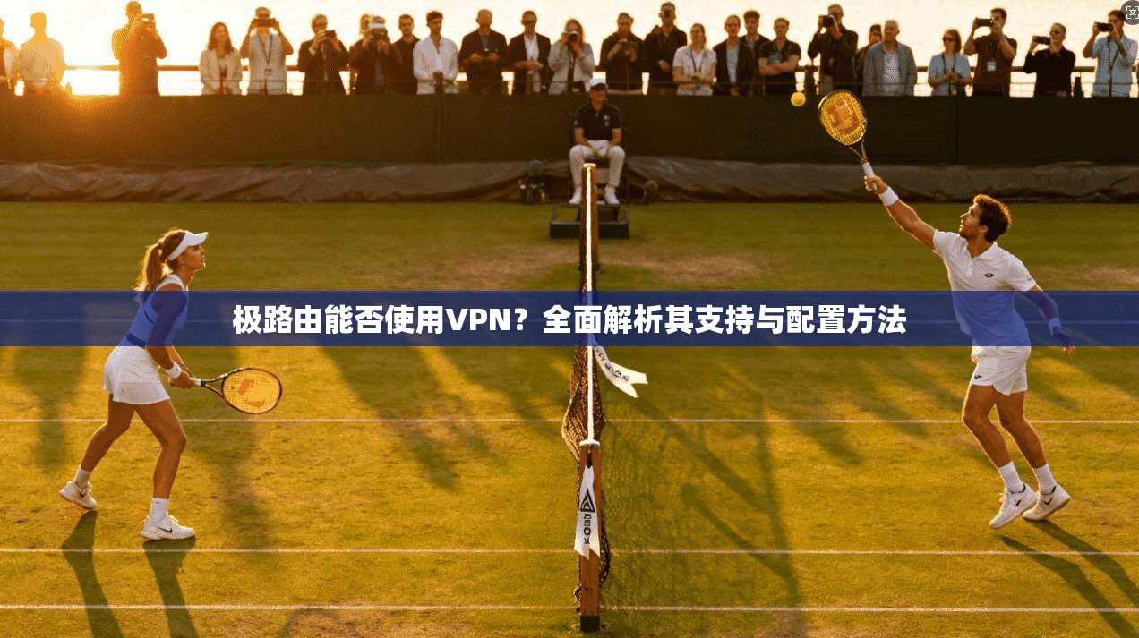 极路由能否使用VPN？全面解析其支持与配置方法
