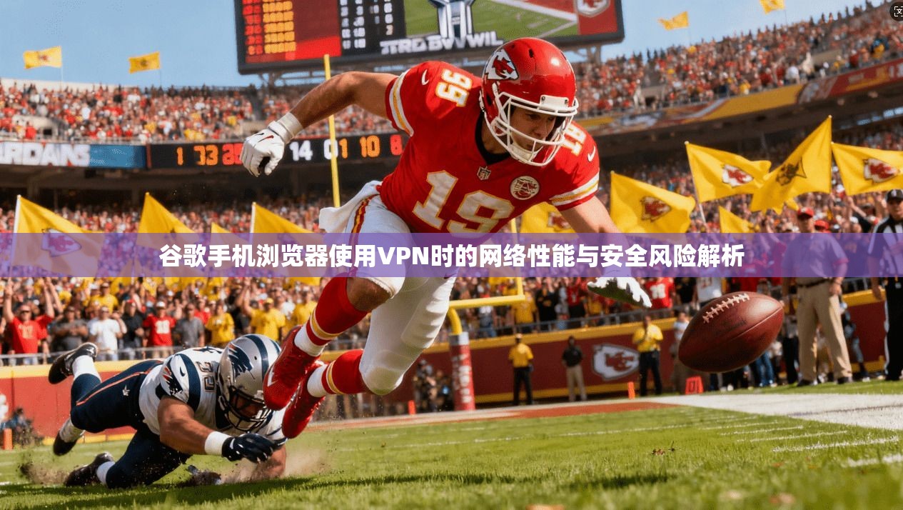 谷歌手机浏览器使用VPN时的网络性能与安全风险解析