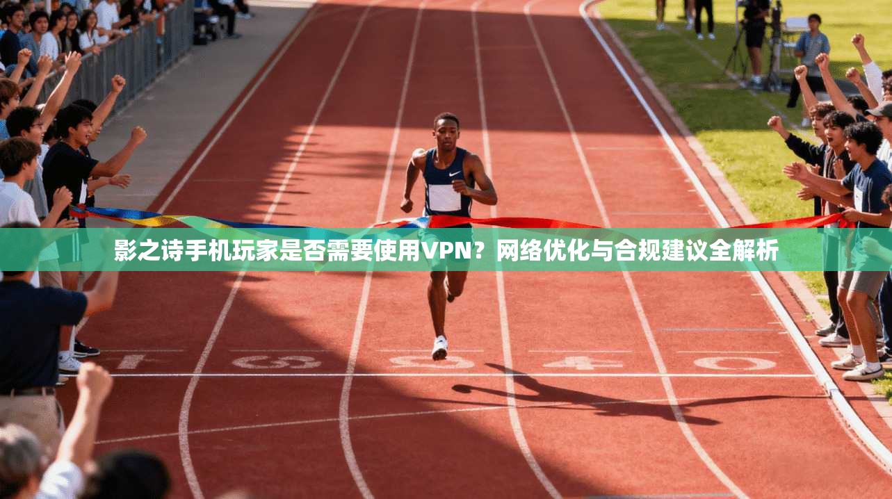影之诗手机玩家是否需要使用VPN？网络优化与合规建议全解析