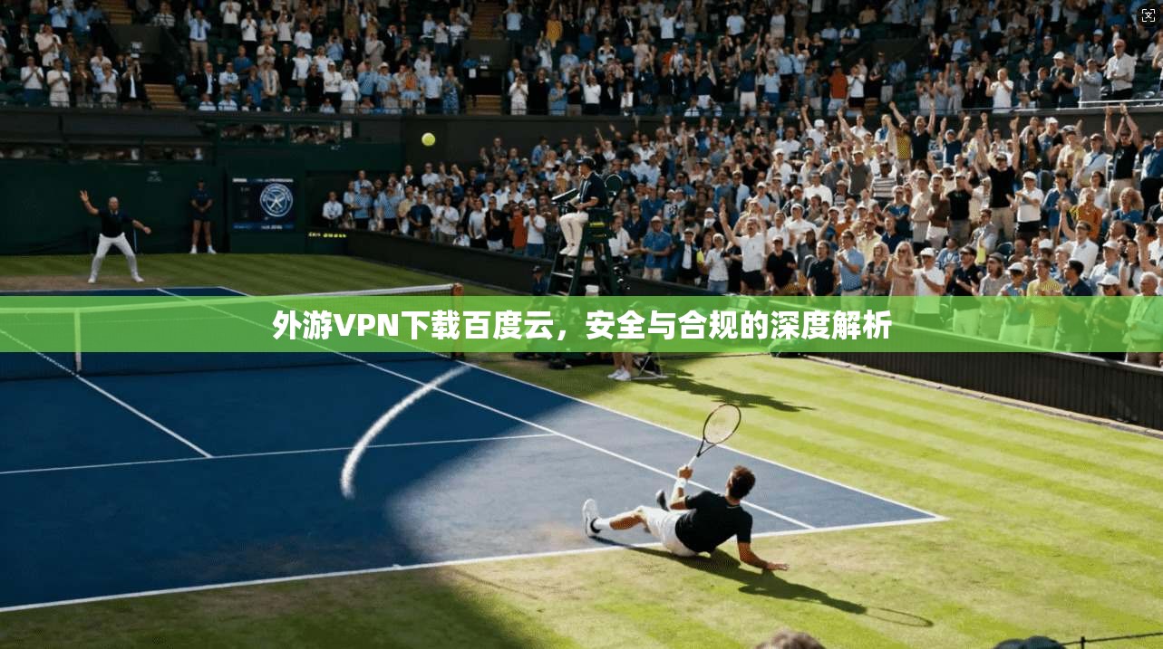 外游VPN下载百度云，安全与合规的深度解析