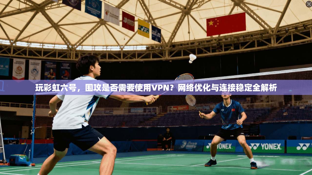 玩彩虹六号,围攻是否需要使用VPN?网络优化与连接稳定全解析 玩彩虹六号,围攻是否需要使用VPN?网络优化与连接稳定全解析