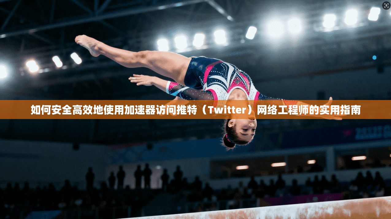 如何安全高效地使用加速器访问推特（Twitter）网络工程师的实用指南