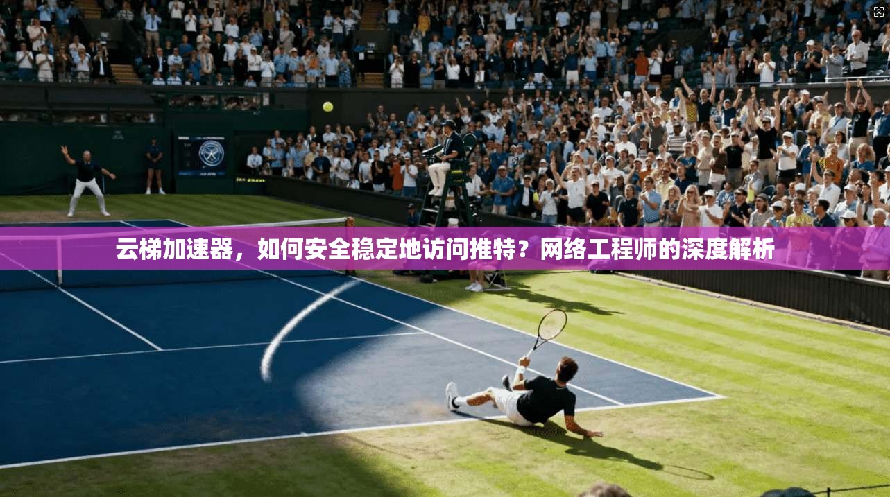 云梯加速器，如何安全稳定地访问推特？网络工程师的深度解析