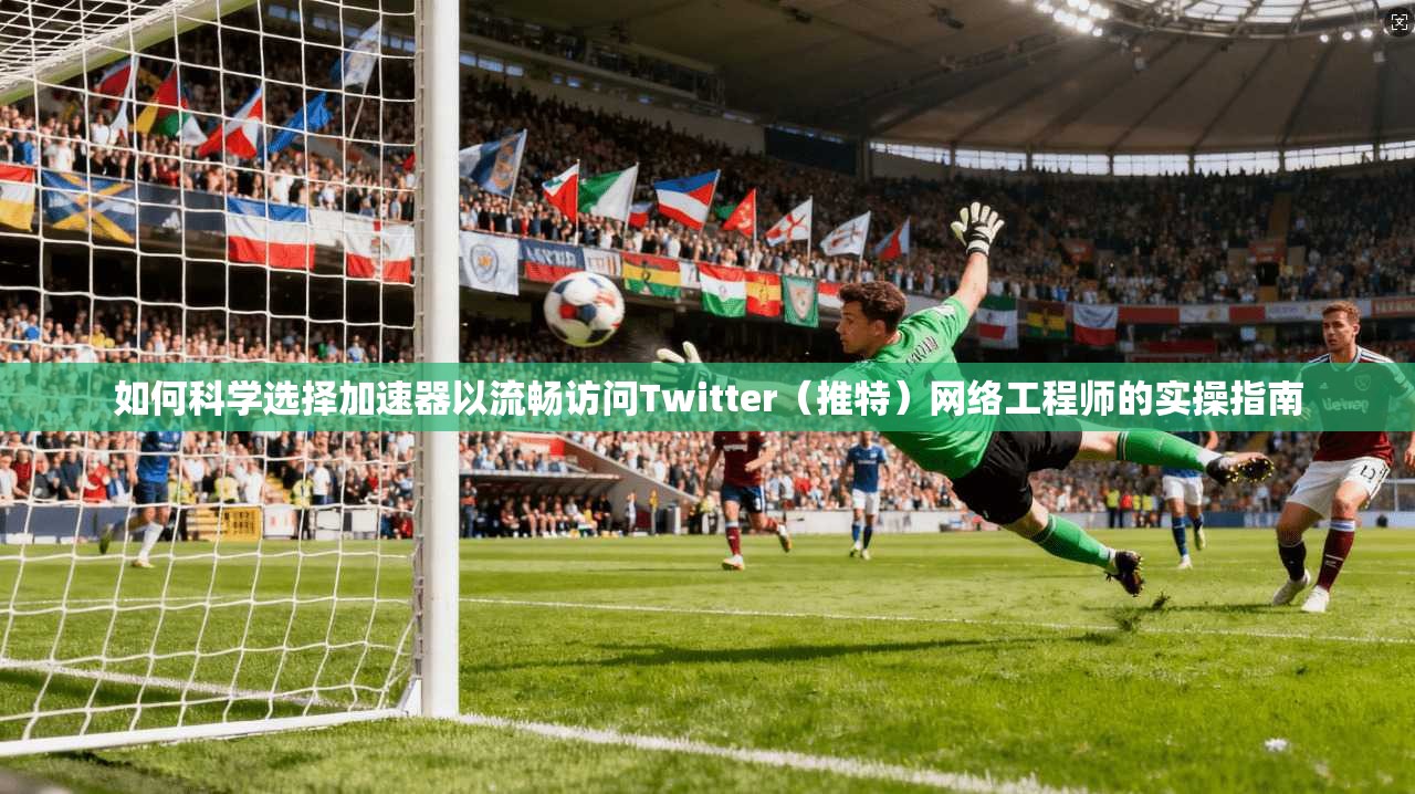 如何科学选择加速器以流畅访问Twitter（推特）网络工程师的实操指南