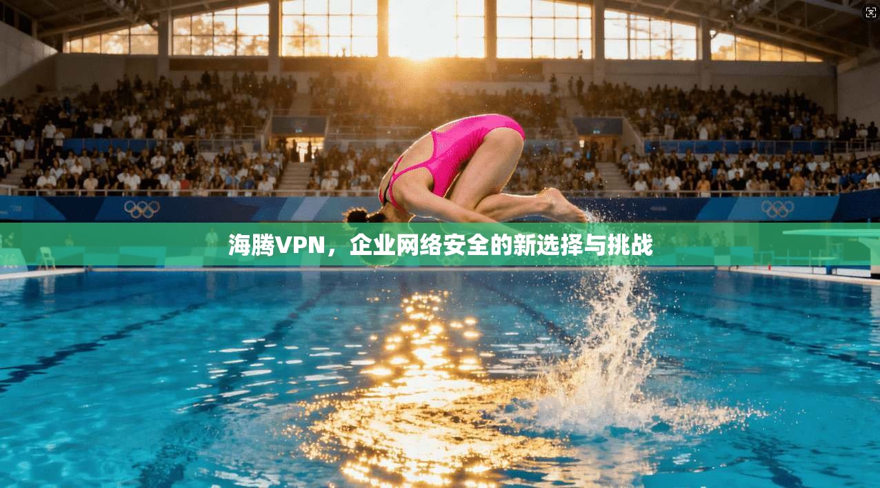 海腾VPN，企业网络安全的新选择与挑战