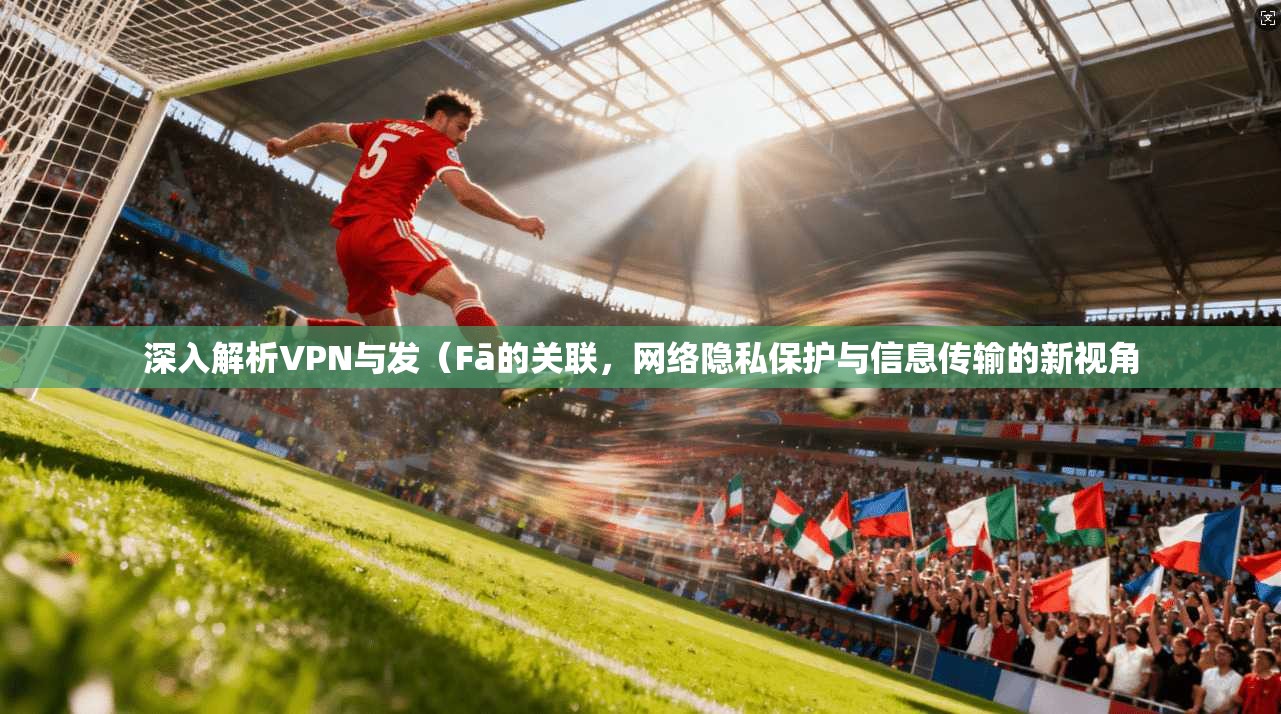 深入解析VPN与发（Fā的关联，网络隐私保护与信息传输的新视角