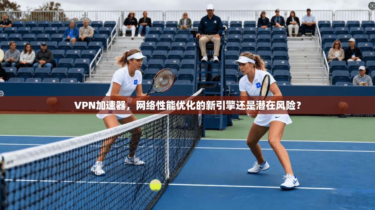 VPN加速器，网络性能优化的新引擎还是潜在风险？