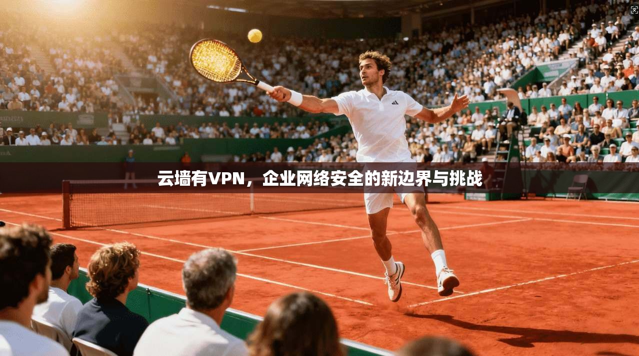 云墙有VPN，企业网络安全的新边界与挑战