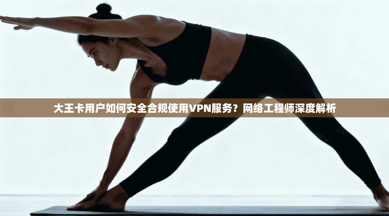 大王卡用户如何安全合规使用VPN服务?网络工程师深度解析 大王卡用户如何安全合规使用VPN服务?网络工程师深度解析
