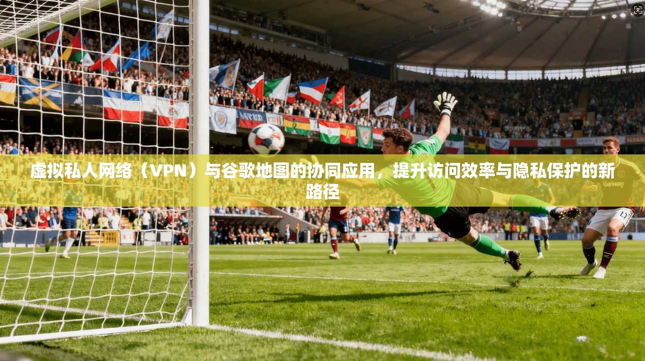 虚拟私人网络（VPN）与谷歌地图的协同应用，提升访问效率与隐私保护的新路径