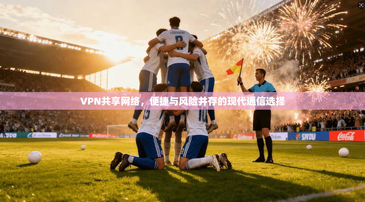 VPN共享网络,便捷与风险并存的现代通信选择