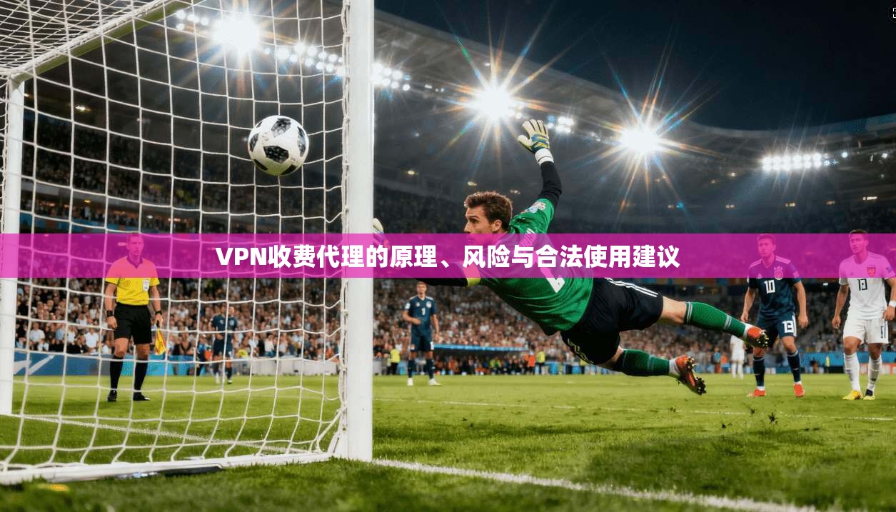 VPN收费代理的原理、风险与合法使用建议 VPN收费代理的原理、风险与合法使用建议