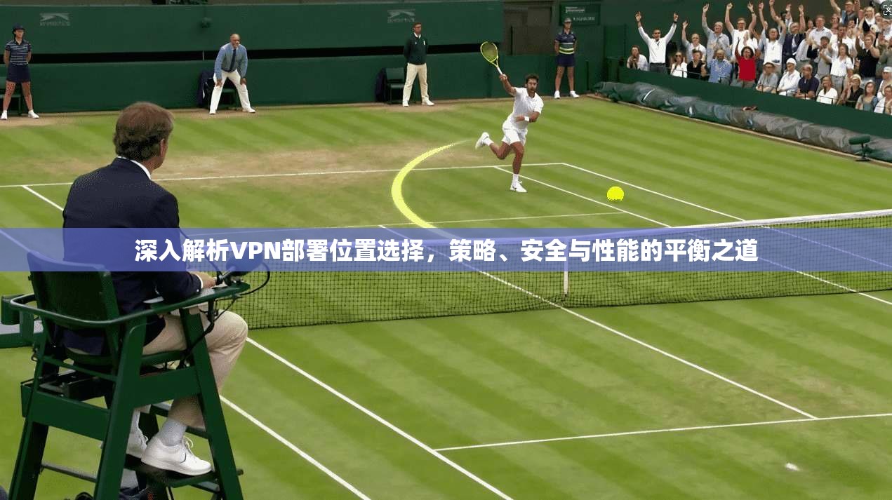 深入解析VPN部署位置选择，策略、安全与性能的平衡之道