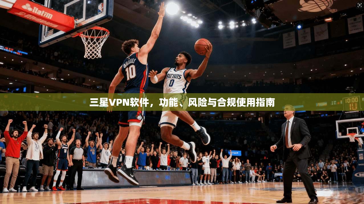 三星VPN软件,功能、风险与合规使用指南