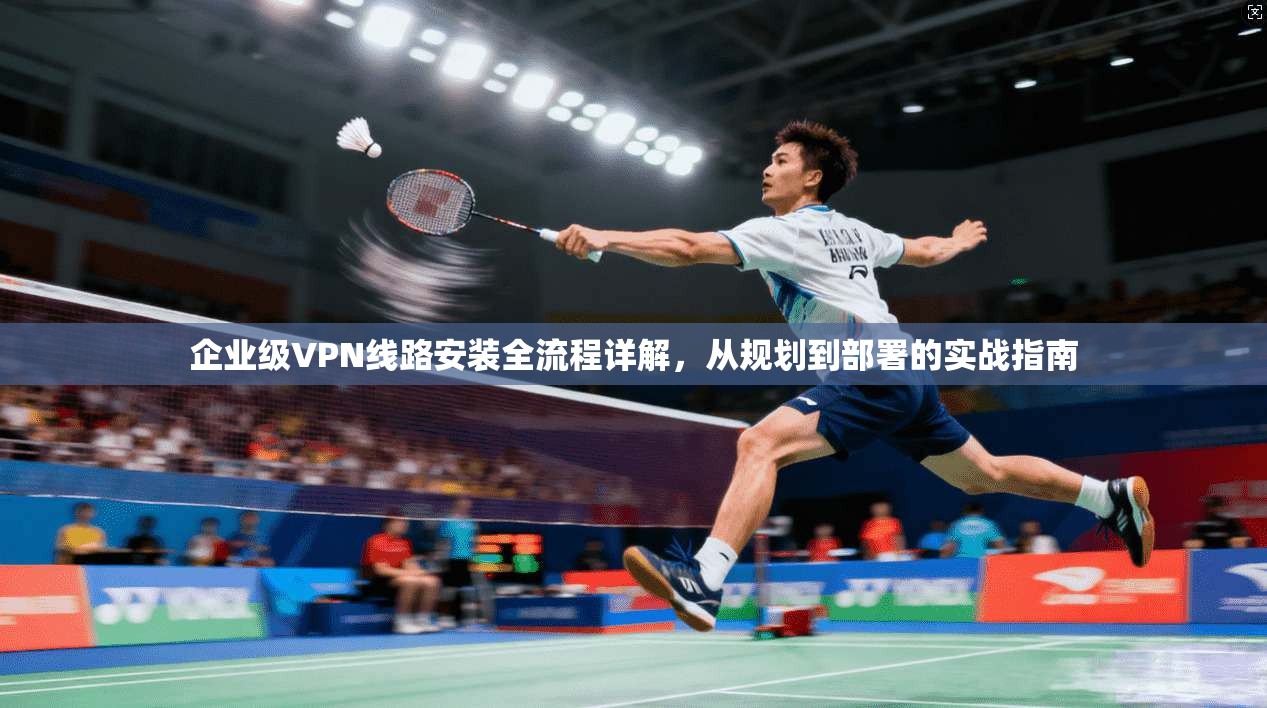 企业级VPN线路安装全流程详解，从规划到部署的实战指南