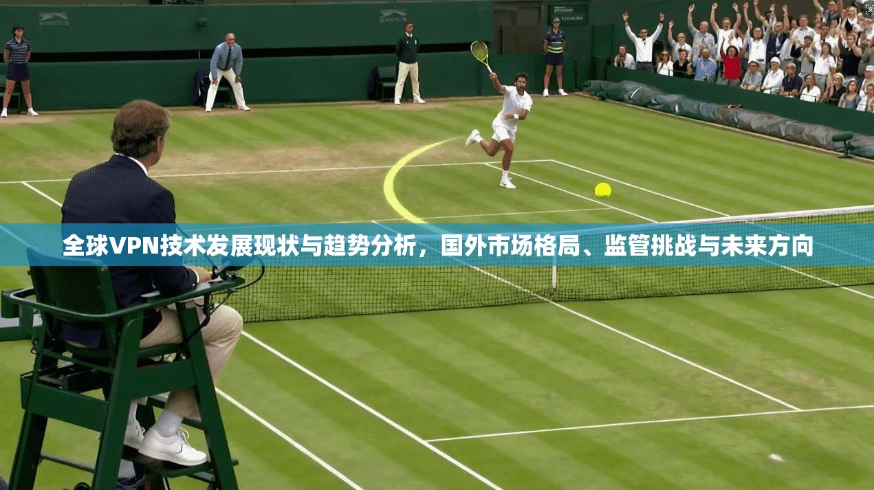全球VPN技术发展现状与趋势分析，国外市场格局、监管挑战与未来方向