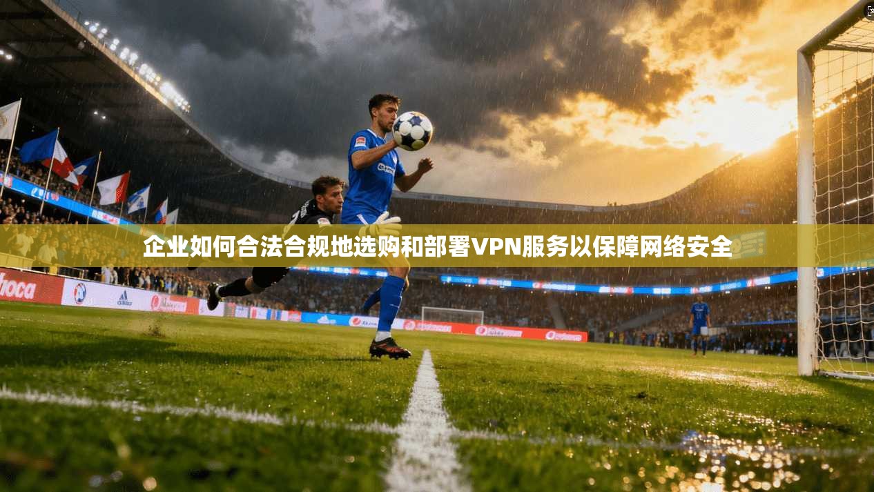 企业如何合法合规地选购和部署VPN服务以保障网络安全
