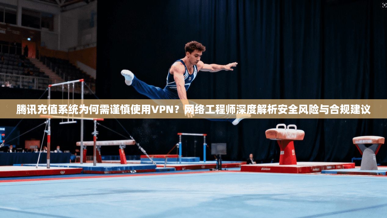 腾讯充值系统为何需谨慎使用VPN？网络工程师深度解析安全风险与合规建议