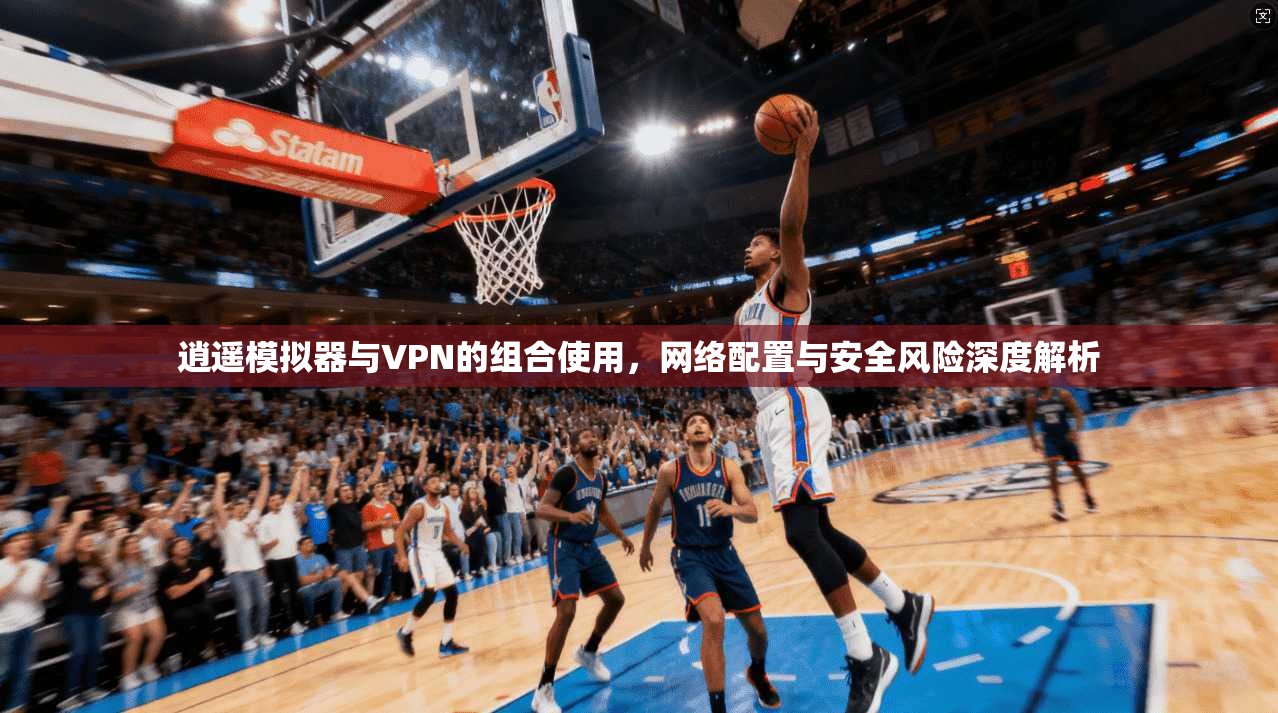逍遥模拟器与VPN的组合使用，网络配置与安全风险深度解析