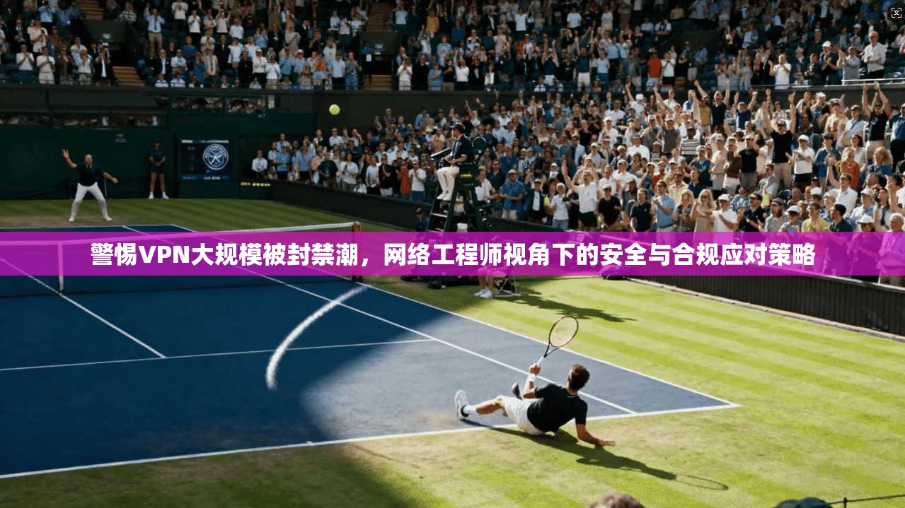 警惕VPN大规模被封禁潮，网络工程师视角下的安全与合规应对策略