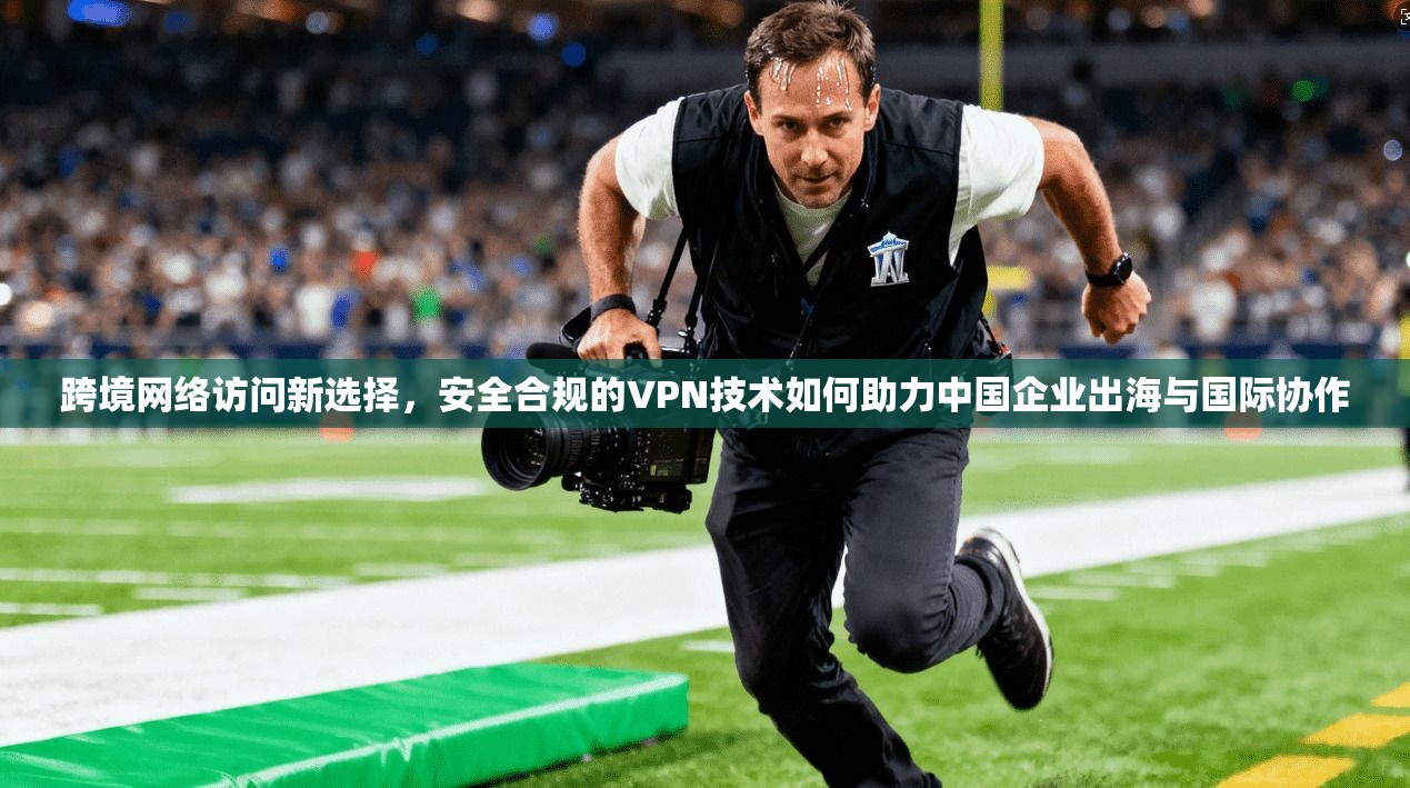 跨境网络访问新选择，安全合规的VPN技术如何助力中国企业出海与国际协作